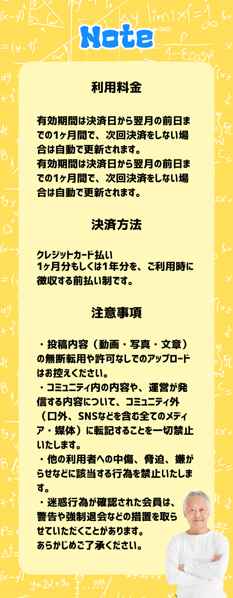 利用料金 有効期間は決済日から翌月の前日までの1ヶ月間で、次回決済をしない場合は自動で更新されます。 有効期間は決済日から翌月の前日までの1ヶ月間で、次回決済をしない場合は自動で更新されます。 決済方法 クレジットカード払い 1ヶ月分もしくは1年分を、ご利用時に徴収する前払い制です。 注意事項 ・投稿内容（動画・写真・文章）の無断転用や許可なしでのアップロードはお控えください。 ・コミュニティ内の内容や、運営が発信する内容について、コミュニティ外（口外、SNSなどを含む全てのメディア・媒体）に転記することを一切禁止いたします。 ・他の利用者への中傷、脅迫、嫌がらせなどに該当する行為を禁止いたします。 ・迷惑行為が確認された会員は、 警告や強制退会などの措置を取ら せていただくことがあります。 あらかじめご了承ください。