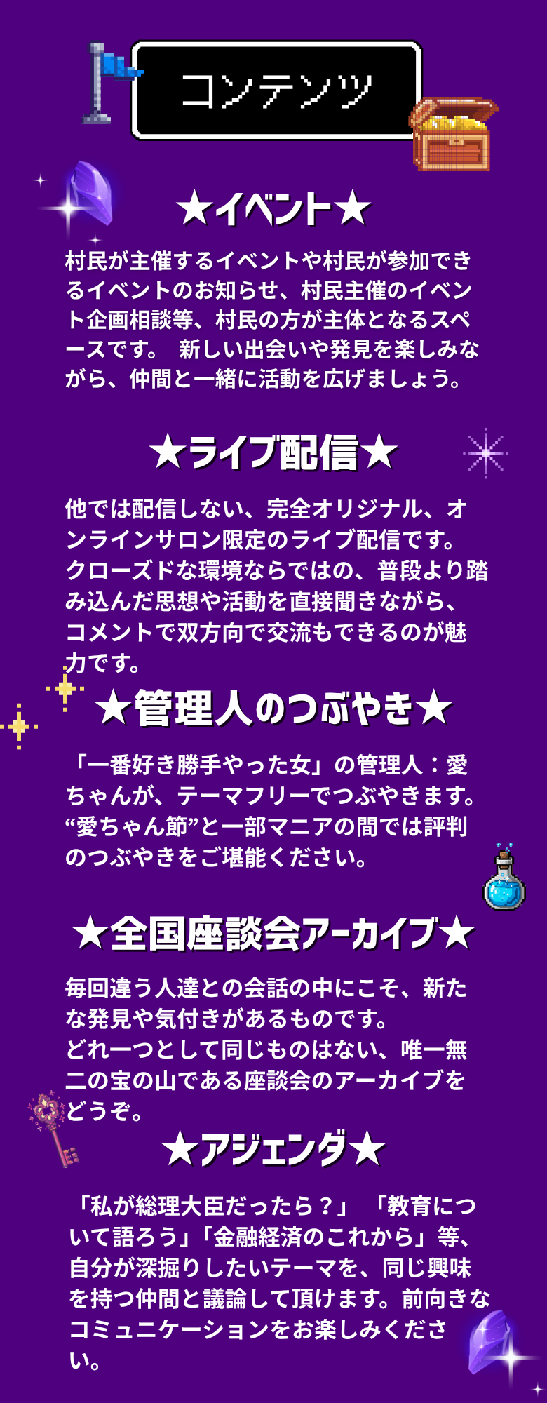 ★イベント★ 村民が主催するイベントや村民が参加できるイベントのお知らせ、村民主催のイベント企画相談等、村民の方が主体となるスペースです。 新しい出会いや発見を楽しみながら、仲間と一緒に活動を広げましょう。 ★ライブ配信★ 他では配信しない、完全オリジナル、オンラインサロン限定のライブ配信です。 クローズドな環境ならではの、普段より踏み込んだ思想や活動を直接聞きながら、コメントで双方向で交流もできるのが魅力です。 ★管理人のつぶやき★ 「一番好き勝手やった女」の管理人：愛ちゃんが、テーマフリーでつぶやきます。 “愛ちゃん節”と一部マニアの間では評判のつぶやきをご堪能ください。 ★全国座談会アーカイブ★ 毎回違う人達との会話の中にこそ、新たな発見や気付きがあるものです。 どれ一つとして同じものはない、唯一無二の宝の山である座談会のアーカイブをどうぞ。 ★アジェンダ★ 「私が総理大臣だったら？」「教育について語ろう」「金融経済のこれから」等、自分が深掘りしたいテーマを、同じ興味を持つ仲間と議論して頂けます。前向きなコミュニケーションをお楽しみください。