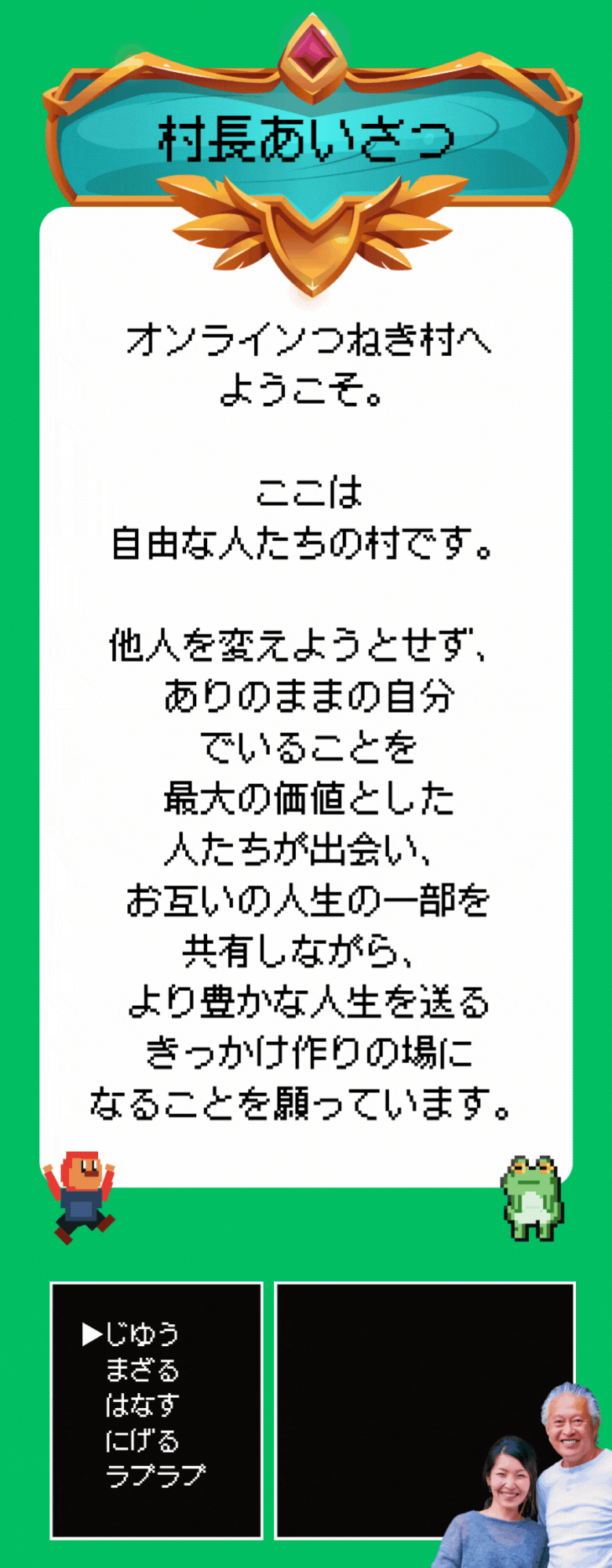 オンラインつねき村へ ようこそ。 ここは 自由な人たちの村です。 他人を変えようとせず、 ありのままの自分 でいることを 最大の価値とした 人たちが出会い、 お互いの人生の一部を 共有しながら、 より豊かな人生を送る きっかけ作りの場に なることを願っています。
